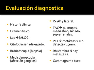 Historia clínica Examen físico Lab  BH,QC Citología seriada esputo. Broncoscopia [biopsia] Medistianoscopia [afección ganglios] Rx AP y lateral. TAC   pulmones, mediastino, hígado, suprarrenales. PET   metástasis. No detecta <15mm.  RM cerebro si hay metástasis. Gammagrama óseo. 