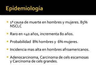 1ª causa de muerte en hombres y mujeres. 85% NSCLC Raro en <40 años, incrementa 80 años. Probabilidad  8% hombres y  6% mujeres. Incidencia mas alta en hombres afroamericanos.  Adenocarcinoma, Carcinoma de cels escamosas y Carcinoma de cels grandes.  