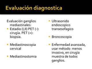 Evaluación ganglios mediastinales: Estadio (I,II) PET (-): cirugía. PET (+): biopsia. Mediastinoscopia cervical Mediastinostomia Ultrasonido endoscopico transesofagico Broncoscopia  Enfermedad avanzada, usar método  menos invasivo, en cirugía muestra de todos ganglios.  