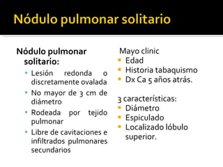 Nódulo pulmonar solitario: Lesión redonda o discretamente ovalada No mayor de 3 cm de diámetro Rodeada por tejido pulmonar Libre de cavitaciones e infiltrados pulmonares secundarios Mayo clinic Edad Historia tabaquismo Dx Ca 5 años atrás. 3 características: Diámetro Espiculado Localizado lóbulo superior.  