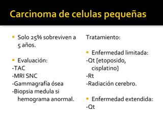 Solo 25% sobreviven a 5 años.  Evaluación: -TAC -MRI SNC -Gammagrafía ósea -Biopsia medula si hemograma anormal. Tratamiento: Enfermedad limitada:  -Qt [etoposido, cisplatino] -Rt -Radiación cerebro. Enfermedad extendida: -Qt 