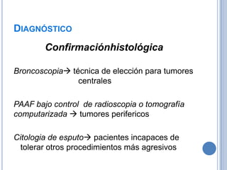 DIAGNÓSTICO
        Confirmaciónhistológica

Broncoscopia técnica de elección para tumores
                centrales

PAAF bajo control de radioscopia o tomografía
computarizada  tumores perifericos

Citologia de esputo pacientes incapaces de
 tolerar otros procedimientos más agresivos
 