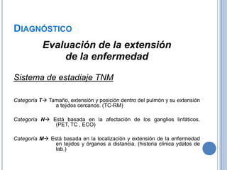 DIAGNÓSTICO
           Evaluación de la extensión
               de la enfermedad

Sistema de estadiaje TNM

Categoría T Tamaño, extensión y posición dentro del pulmón y su extensión
               a tejidos cercanos. (TC-RM)

Categoría N Está basada en la afectación de los ganglios linfáticos.
              (PET, TC , ECO)

Categoría M Está basada en la localización y extensión de la enfermedad
               en tejidos y órganos a distancia. (historia clinica ydatos de
               lab.)
 