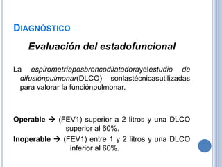 DIAGNÓSTICO
    Evaluación del estadofuncional

La espirometríaposbroncodilatadorayelestudio de
  difusiónpulmonar(DLCO) sonlastécnicasutilizadas
  para valorar la funciónpulmonar.



Operable  (FEV1) superior a 2 litros y una DLCO
              superior al 60%.
Inoperable  (FEV1) entre 1 y 2 litros y una DLCO
               inferior al 60%.
 