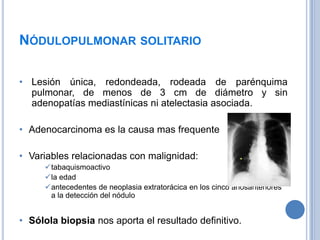 NÓDULOPULMONAR SOLITARIO

• Lesión única, redondeada, rodeada de parénquima
  pulmonar, de menos de 3 cm de diámetro y sin
  adenopatías mediastínicas ni atelectasia asociada.

• Adenocarcinoma es la causa mas frequente

• Variables relacionadas con malignidad:
     tabaquismoactivo
     la edad
     antecedentes de neoplasia extratorácica en los cinco añosanteriores
      a la detección del nódulo


• Sólola biopsia nos aporta el resultado definitivo.
 