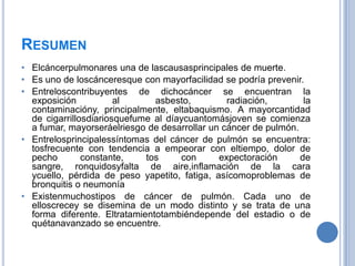 RESUMEN
• Elcáncerpulmonares una de lascausasprincipales de muerte.
• Es uno de loscánceresque con mayorfacilidad se podría prevenir.
• Entreloscontribuyentes de dichocáncer se encuentran la
  exposición           al      asbesto,         radiación,        la
  contaminacióny, principalmente, eltabaquismo. A mayorcantidad
  de cigarrillosdiariosquefume al díaycuantomásjoven se comienza
  a fumar, mayorseráelriesgo de desarrollar un cáncer de pulmón.
• Entrelosprincipalessíntomas del cáncer de pulmón se encuentra:
  tosfrecuente con tendencia a empeorar con eltiempo, dolor de
  pecho        constante,    tos     con      expectoración      de
  sangre, ronquidosyfalta de aire,inflamación de la cara
  ycuello, pérdida de peso yapetito, fatiga, asícomoproblemas de
  bronquitis o neumonía
• Existenmuchostipos de cáncer de pulmón. Cada uno de
  elloscrecey se disemina de un modo distinto y se trata de una
  forma diferente. Eltratamientotambiéndepende del estadio o de
  quétanavanzado se encuentre.
 