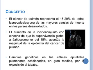 CONCEPTO
• El cáncer de pulmón representa el 15-20% de todas
  lasneoplasiasyuna de las mayores causas de muerte
  en los países desarrollados.
• El aumento en la incidenciajunto con
  elhecho de que la supervivencia global
  a 5añosesmenor del 15%, acentúa la
  magnitud de la epidemia del cáncer de
  pulmón.


• Cambios genéticos en las células epiteliales
  pulmonares ocasionados, en gran medida, por la
  exposición al tabaco.
 