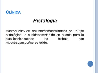 CLÍNICA
                 Histología

Hastael 50% de lostumoresmuestranmás de un tipo
histológico, lo cualdebesertenido en cuenta para la
clasificacióncuando       se       trabaja     con
muestraspequeñas de tejido.
 