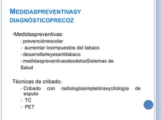 MEDIDASPREVENTIVASY
DIAGNÓSTICOPRECOZ

•Medidaspreventivas:
   prevenciónescolar
   aumentar losimpuestos del tabaco
   desarrollarleyesantitabaco
   medidaspreventivasdesdelosSistemas de
   Salud

Técnicas de cribado:
    Cribado   con   radiologíasimpletóraxycitología   de
    esputo
    TC
    PET
 
