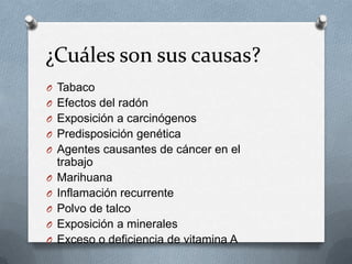 ¿Cuáles son sus causas?
O Tabaco
O Efectos del radón
O Exposición a carcinógenos
O Predisposición genética
O Agentes causantes de cáncer en el
trabajo
O Marihuana
O Inflamación recurrente
O Polvo de talco
O Exposición a minerales
O Exceso o deficiencia de vitamina A
 
