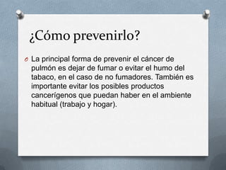 ¿Cómo prevenirlo?
O La principal forma de prevenir el cáncer de
pulmón es dejar de fumar o evitar el humo del
tabaco, en el caso de no fumadores. También es
importante evitar los posibles productos
cancerígenos que puedan haber en el ambiente
habitual (trabajo y hogar).
 