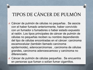TIPOS DE CÁNCER DE PULMÓN
O Cáncer de pulmón de células no pequeñas . Se asocia
con el haber fumado anteriormente, haber convivido
con un fumador o fumadores o haber estado expuesto
al radón. Los tipos principales de cáncer de pulmón de
células no pequeñas reciben su nombre dependiendo
del tipo de células encontradas en el cáncer: carcinoma
escamocelular (también llamado carcinoma
epidermoide), adenocarcinomas , carcinoma de células
grandes, carcinoma adenoescamoso y carcinoma no
diferenciado.
O Cáncer de pulmón de células pequeñas . Se encuentra
en personas que fuman o solían fumar cigarrillos.
 