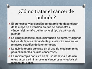 ¿Cómo tratar el cáncer de
pulmón?
O El pronóstico y la elección de tratamiento dependerán
de la etapa de extensión en que se encuentra el
cáncer, del tamaño del tumor o el tipo de cáncer de
pulmón.
O La cirugía consiste en la extirpación del tumor y algunos
tejidos de la zona circundante y suele utilizarse en los
primeros estadíos de la enfermedad
O La quimioterapia consiste en el uso de medicamentos
para eliminar las células cancerosas.
O La radioterapia consiste en el uso de rayos X de alta
energía para eliminar células cancerosas y reducir el
tamaño del tumor.
 
