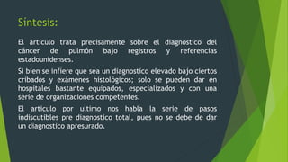 Síntesis: 
El articulo trata precisamente sobre el diagnostico del 
cáncer de pulmón bajo registros y referencias 
estadounidenses. 
Si bien se infiere que sea un diagnostico elevado bajo ciertos 
cribados y exámenes histológicos; solo se pueden dar en 
hospitales bastante equipados, especializados y con una 
serie de organizaciones competentes. 
El articulo por ultimo nos habla la serie de pasos 
indiscutibles pre diagnostico total, pues no se debe de dar 
un diagnostico apresurado. 
 