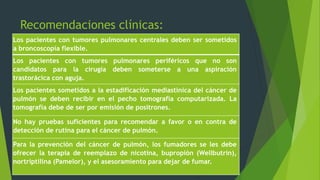 Recomendaciones clínicas: 
Los pacientes con tumores pulmonares centrales deben ser sometidos 
a broncoscopía flexible. 
Los pacientes con tumores pulmonares periféricos que no son 
candidatos para la cirugía deben someterse a una aspiración 
trastorácica con aguja. 
Los pacientes sometidos a la estadificación mediastínica del cáncer de 
pulmón se deben recibir en el pecho tomografía computarizada. La 
tomografía debe de ser por emisión de positrones. 
No hay pruebas suficientes para recomendar a favor o en contra de 
detección de rutina para el cáncer de pulmón. 
Para la prevención del cáncer de pulmón, los fumadores se les debe 
ofrecer la terapia de reemplazo de nicotina, bupropión (Wellbutrin), 
nortriptilina (Pamelor), y el asesoramiento para dejar de fumar. 
 