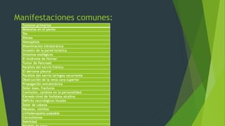 Manifestaciones comunes: 
Tumores primarios 
Molestias en el pecho 
Tos 
Disnea 
Hemoptisis 
Diseminación intratorácica 
Invasión de la pared torácica 
Síntomas esofágicos 
El síndrome de Horner 
Tumor de Pancoast 
Parálisis del nervio frénico 
El derrame pleural 
Parálisis del nervio laríngeo recurrente 
Obstrucción de la vena cava superior 
Propagación extratorácica 
Dolor óseo, fracturas 
Confusión, cambios en la personalidad 
Elevado nivel de fosfatasa alcalina 
Déficits neurológicos focales 
Dolor de cabeza 
Náuseas, vómitos 
Linfadenopatía palpable 
Convulsiones 
Debilidad 
Pérdida de peso 
 