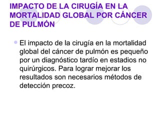 IMPACTO DE LA CIRUGÍA EN LA
MORTALIDAD GLOBAL POR CÁNCER
DE PULMÓN

   El impacto de la cirugía en la mortalidad
    global del cáncer de pulmón es pequeño
    por un diagnóstico tardío en estadios no
    quirúrgicos. Para lograr mejorar los
    resultados son necesarios métodos de
    detección precoz.
 