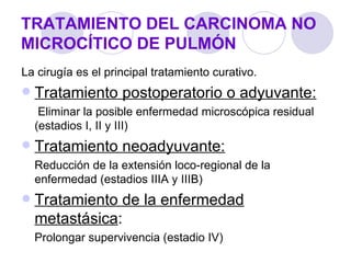 TRATAMIENTO DEL CARCINOMA NO
MICROCÍTICO DE PULMÓN
La cirugía es el principal tratamiento curativo.
   Tratamiento postoperatorio o adyuvante:
     Eliminar la posible enfermedad microscópica residual
    (estadios I, II y III)
   Tratamiento neoadyuvante:
    Reducción de la extensión loco-regional de la
    enfermedad (estadios IIIA y IIIB)
   Tratamiento de la enfermedad
    metastásica:
    Prolongar supervivencia (estadio IV)
 