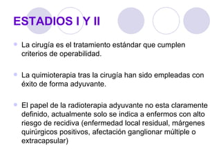 ESTADIOS I Y II
   La cirugía es el tratamiento estándar que cumplen
    criterios de operabilidad.

   La quimioterapia tras la cirugía han sido empleadas con
    éxito de forma adyuvante.

   El papel de la radioterapia adyuvante no esta claramente
    definido, actualmente solo se indica a enfermos con alto
    riesgo de recidiva (enfermedad local residual, márgenes
    quirúrgicos positivos, afectación ganglionar múltiple o
    extracapsular)
 