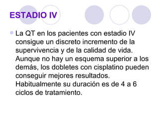 ESTADIO IV
   La QT en los pacientes con estadio IV
    consigue un discreto incremento de la
    supervivencia y de la calidad de vida.
    Aunque no hay un esquema superior a los
    demás, los dobletes con cisplatino pueden
    conseguir mejores resultados.
    Habitualmente su duración es de 4 a 6
    ciclos de tratamiento.
 
