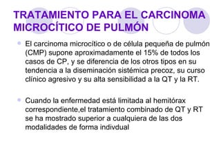 TRATAMIENTO PARA EL CARCINOMA
MICROCÍTICO DE PULMÓN
   El carcinoma microcítico o de célula pequeña de pulmón
    (CMP) supone aproximadamente el 15% de todos los
    casos de CP, y se diferencia de los otros tipos en su
    tendencia a la diseminación sistémica precoz, su curso
    clínico agresivo y su alta sensibilidad a la QT y la RT.

   Cuando la enfermedad está limitada al hemitórax
    correspondiente,el tratamiento combinado de QT y RT
    se ha mostrado superior a cualquiera de las dos
    modalidades de forma indivdual
 