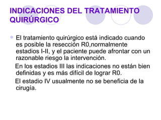 INDICACIONES DEL TRATAMIENTO
QUIRÚRGICO

   El tratamiento quirúrgico está indicado cuando
    es posible la resección R0,normalmente
    estadios I-II, y el paciente puede afrontar con un
    razonable riesgo la intervención.
    En los estadios III las indicaciones no están bien
    definidas y es más difícil de lograr R0.
    El estadio IV usualmente no se beneficia de la
    cirugía.
 