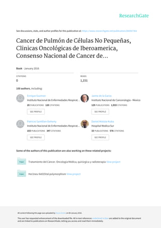 See	discussions,	stats,	and	author	profiles	for	this	publication	at:	https://www.researchgate.net/publication/284367361
Cancer	de	Pulmón	de	Células	No	Pequeñas,
Clinicas	Oncológicas	de	Iberoamerica,
Consenso	Nacional	de	Cancer	de...
Book	·	January	2016
CITATIONS
0
READS
1,151
100	authors,	including:
Some	of	the	authors	of	this	publication	are	also	working	on	these	related	projects:
Tratamiento	del	Cáncer.	Oncología	Médica,	quirúrgica	y	radioterapia	View	project
Her2neu	Ile655Val	polymorphism	View	project
Enrique	Guzman
Instituto	Nacional	de	Enfermedades	Respirat…
20	PUBLICATIONS			120	CITATIONS			
SEE	PROFILE
Jaime	de	la	Garza
Instituto	Nacional	de	Cancerología	-	Mexico
129	PUBLICATIONS			1,933	CITATIONS			
SEE	PROFILE
Patricio	Santillan-Doherty
Instituto	Nacional	de	Enfermedades	Respirat…
103	PUBLICATIONS			347	CITATIONS			
SEE	PROFILE
Daniel	Motola-Kuba
Hospital	Medica	Sur
33	PUBLICATIONS			576	CITATIONS			
SEE	PROFILE
All	content	following	this	page	was	uploaded	by	Oscar	Arrieta	on	08	January	2016.
The	user	has	requested	enhancement	of	the	downloaded	file.	All	in-text	references	underlined	in	blue	are	added	to	the	original	document
and	are	linked	to	publications	on	ResearchGate,	letting	you	access	and	read	them	immediately.
 