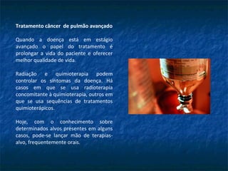 Tratamento câncer de pulmão avançado
Quando a doença está em estágio
avançado o papel do tratamento é
prolongar a vida do paciente e oferecer
melhor qualidade de vida.
Radiação e quimioterapia podem
controlar os sintomas da doença. Há
casos em que se usa radioterapia
concomitante à quimioterapia, outros em
que se usa sequências de tratamentos
quimioterápicos.
Hoje, com o conhecimento sobre
determinados alvos presentes em alguns
casos, pode-se lançar mão de terapias-
alvo, frequentemente orais.
 