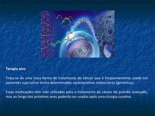 Terapia alvo
Trata-se de uma nova forma de tratamento de câncer que é freqüentemente usada em
pacientes cujo tumor tenha determinadas características moleculares (genéticas).
Estas medicações têm sido utilizadas para o tratamento de câncer de pulmão avançado,
mas ao longo dos próximos anos poderão ser usadas após uma cirurgia curativa.
 