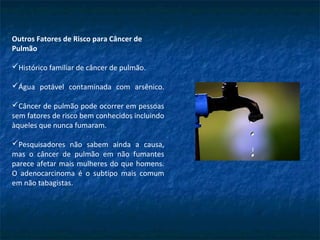 Outros Fatores de Risco para Câncer de
Pulmão
Histórico familiar de câncer de pulmão.
Água potável contaminada com arsênico.
Câncer de pulmão pode ocorrer em pessoas
sem fatores de risco bem conhecidos incluindo
àqueles que nunca fumaram.
Pesquisadores não sabem ainda a causa,
mas o câncer de pulmão em não fumantes
parece afetar mais mulheres do que homens.
O adenocarcinoma é o subtipo mais comum
em não tabagistas.
 