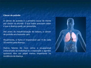 Câncer de pulmão
O câncer de pulmão é a primeira causa de morte
por câncer no mundo. O que todos precisam saber
é que a doença pode ser prevenida.
Até antes da industrialização do tabaco, o câncer
de pulmão era bastante raro.
Atualmente, o fumo é responsável por 9 de cada
10 mortes pela doença.
Outros fatores de risco como o ocupacional
(relacionado ao trabalho) ou a exposição a agentes
químicos têm um papel menos importante na
incidência da doença.
 