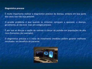 Diagnóstico precoce
É muito importante realizar o diagnóstico precoce da doença, embora em boa parte
dos casos isso não seja possível.
O grande problema é que quando os sintomas começam a aparecer, a doença,
geralmente, já não está mais em estágio precoce.
É por isso se discute a opção de rastrear o câncer de pulmão em populações de alto
risco (fumantes, por exemplo).
O diagnóstico precoce e o início de tratamento imediato podem garantir melhores
resultados em benefício do paciente.
 
