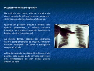 Diagnóstico do câncer de pulmão
Na maioria dos casos, não se suspeita de
câncer de pulmão até que comecem a aparecer
sintomas como tosse, chiado ou falta de ar.
Quando um paciente procura o médico com
queixas pertinentes, o médico costuma
investigar antecedentes pessoais, familiares e
hábitos de vida (como fumar).
Ao mesmo tempo, poderão ser solicitados
exames complementares de imagem, como por
exemplo radiografia de tórax e tomografia
computadorizada.
A biopsia é que dará o diagnóstico de câncer de
pulmão. Esta biópsia pode ser feita através de
uma broncoscopia ou por biópsia guiada
através da pele.
 