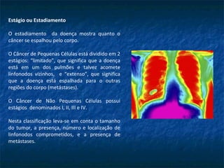 Estágio ou Estadiamento
O estadiamento da doença mostra quanto o
câncer se espalhou pelo corpo.
O Câncer de Pequenas Células está dividido em 2
estágios: “limitado”, que significa que a doença
está em um dos pulmões e talvez acomete
linfonodos vizinhos, e “extenso”, que significa
que a doença está espalhada para o outras
regiões do corpo (metástases).
O Câncer de Não Pequenas Células possui
estágios denominados I, II, III e IV.
Nesta classificação leva-se em conta o tamanho
do tumor, a presença, número e localização de
linfonodos comprometidos, e a presença de
metástases.
 