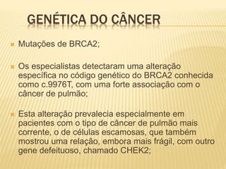 GENÉTICA DO CÂNCER
 Mutações de BRCA2;
 Os especialistas detectaram uma alteração
específica no código genético do BRCA2 conhecida
como c.9976T, com uma forte associação com o
câncer de pulmão;
 Esta alteração prevalecia especialmente em
pacientes com o tipo de câncer de pulmão mais
corrente, o de células escamosas, que também
mostrou uma relação, embora mais frágil, com outro
gene defeituoso, chamado CHEK2;
 