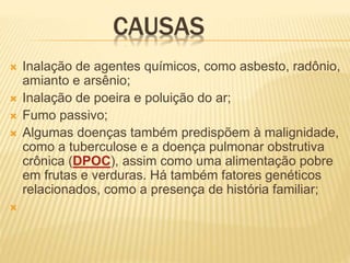 CAUSAS
 Inalação de agentes químicos, como asbesto, radônio,
amianto e arsênio;
 Inalação de poeira e poluição do ar;
 Fumo passivo;
 Algumas doenças também predispõem à malignidade,
como a tuberculose e a doença pulmonar obstrutiva
crônica (DPOC), assim como uma alimentação pobre
em frutas e verduras. Há também fatores genéticos
relacionados, como a presença de história familiar;

 