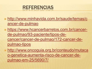 REFERENCIAS
 http://www.minhavida.com.br/saude/temas/c
ancer-de-pulmao
 https://www.hcancerbarretos.com.br/cancer-
de-pulmao/93-paciente/tipos-de-
cancer/cancer-de-pulmao/172-cancer-de-
pulmao-tipos
 http://www.oncoguia.org.br/conteudo/mutaca
o-genetica-aumenta-risco-de-cancer-de-
pulmao-em-25/5690/7/
 