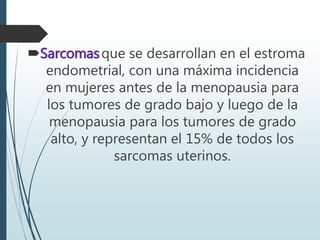 Sarcomasque se desarrollan en el estroma
endometrial, con una máxima incidencia
en mujeres antes de la menopausia para
los tumores de grado bajo y luego de la
menopausia para los tumores de grado
alto, y representan el 15% de todos los
sarcomas uterinos.
 