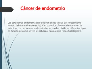 Cáncer de endometrio
Los carcinomas endometrialesse originan en las células del revestimiento
interno del útero (el endometrio). Casi todos los cánceres de útero son de
este tipo. Los carcinomas endometriales se pueden dividir en diferentes tipos
en función de cómo se ven las células al microscopio (tipos histológicos).
 