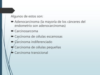 Algunos de estos son:
 Adenocarcinoma (la mayoría de los cánceres del
endometrio son adenocarcinomas)
 Carcinosarcoma
 Carcinoma de células escamosas
 Carcinoma indiferenciado
 Carcinoma de células pequeñas
 Carcinoma transicional
 