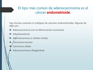 El tipo más común de adenocarcinoma es el
cáncer endometrioide.
Hay muchas variantes (o subtipos) de cánceres endometrioides. Algunas de
ellas son:
 Adenocarcinoma (con la diferenciación escamosa)
 Adenoacantoma
 Adenoescamoso (o células mixtas)
 Carcinoma secretor
 Carcinoma ciliado
 Adenocarcinoma villoglandular
 