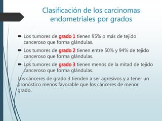 Clasificación de los carcinomas
endometriales por grados
 Los tumores de grado 1 tienen 95% o más de tejido
canceroso que forma glándulas.
 Los tumores de grado 2 tienen entre 50% y 94% de tejido
canceroso que forma glándulas.
 Los tumores de grado 3 tienen menos de la mitad de tejido
canceroso que forma glándulas.
Los cánceres de grado 3 tienden a ser agresivos y a tener un
pronóstico menos favorable que los cánceres de menor
grado.
 