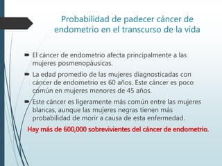Probabilidad de padecer cáncer de
endometrio en el transcurso de la vida
 El cáncer de endometrio afecta principalmente a las
mujeres posmenopáusicas.
 La edad promedio de las mujeres diagnosticadas con
cáncer de endometrio es 60 años. Este cáncer es poco
común en mujeres menores de 45 años.
 Este cáncer es ligeramente más común entre las mujeres
blancas, aunque las mujeres negras tienen más
probabilidad de morir a causa de esta enfermedad.
Hay más de 600,000 sobrevivientes del cáncer de endometrio.
 