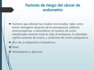 Factores de riesgo del cáncer de
endometrio
 Factores que afectan los niveles hormonales, tales como
tomar estrógeno después de la menopausia, píldoras
anticonceptivas, o tamoxifeno; el número de ciclos
menstruales durante toda la vida, el embarazo, la obesidad,
ciertos tumores de ovario, y síndrome de ovario poliquístico
 Uso de un dispositivo intrauterino.
 Edad
 Alimentación y ejercicio
 