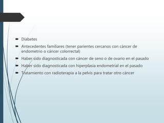  Diabetes
 Antecedentes familiares (tener parientes cercanos con cáncer de
endometrio o cáncer colorrectal)
 Haber sido diagnosticada con cáncer de seno o de ovario en el pasado
 Haber sido diagnosticada con hiperplasia endometrial en el pasado
 Tratamiento con radioterapia a la pelvis para tratar otro cáncer
 
