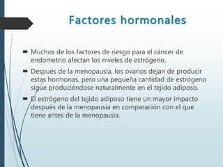 Factores hormonales
 Muchos de los factores de riesgo para el cáncer de
endometrio afectan los niveles de estrógeno.
 Después de la menopausia, los ovarios dejan de producir
estas hormonas, pero una pequeña cantidad de estrógeno
sigue produciéndose naturalmente en el tejido adiposo.
 El estrógeno del tejido adiposo tiene un mayor impacto
después de la menopausia en comparación con el que
tiene antes de la menopausia.
 
