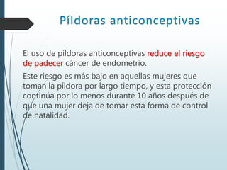 Píldoras anticonceptivas
El uso de píldoras anticonceptivas reduce el riesgo
de padecer cáncer de endometrio.
Este riesgo es más bajo en aquellas mujeres que
toman la píldora por largo tiempo, y esta protección
continúa por lo menos durante 10 años después de
que una mujer deja de tomar esta forma de control
de natalidad.
 