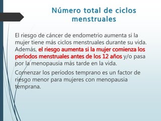 Número total de ciclos
menstruales
El riesgo de cáncer de endometrio aumenta si la
mujer tiene más ciclos menstruales durante su vida.
Además, el riesgo aumenta si la mujer comienza los
períodos menstruales antes de los 12 años y/o pasa
por la menopausia más tarde en la vida.
Comenzar los períodos temprano es un factor de
riesgo menor para mujeres con menopausia
temprana.
 