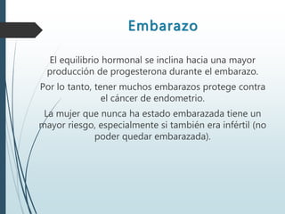 Embarazo
El equilibrio hormonal se inclina hacia una mayor
producción de progesterona durante el embarazo.
Por lo tanto, tener muchos embarazos protege contra
el cáncer de endometrio.
La mujer que nunca ha estado embarazada tiene un
mayor riesgo, especialmente si también era infértil (no
poder quedar embarazada).
 