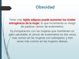 Obesidad
Tener más tejido adiposo puede aumentar los niveles
estrogénicos de la mujer, lo que incrementa su riesgo
de padecer cáncer de endometrio.
En comparación con las mujeres que mantienen un
peso saludable, el cáncer de endometrio es dos veces
más común en las mujeres con sobrepeso, y tres
veces más común en las mujeres obesas.
 